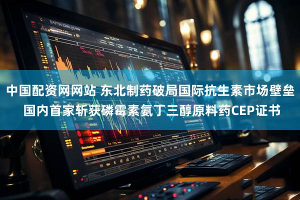 中国配资网网站 东北制药破局国际抗生素市场壁垒 国内首家斩获磷霉素氨丁三醇原料药CEP证书