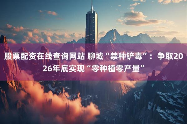 股票配资在线查询网站 聊城“禁种铲毒”：争取2026年底实现“零种植零产量”