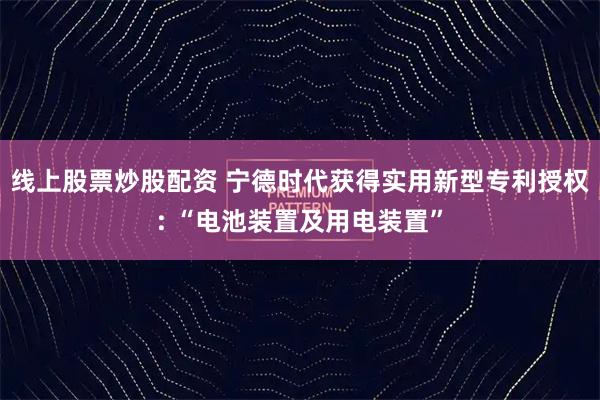 线上股票炒股配资 宁德时代获得实用新型专利授权: “电池装置及用电装置”