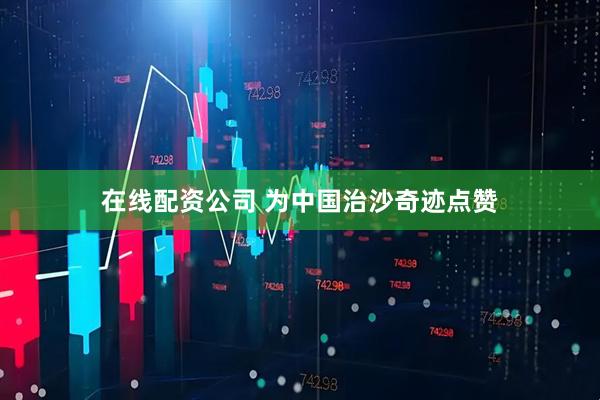 在线配资公司 为中国治沙奇迹点赞