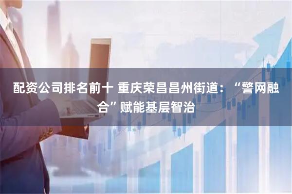 配资公司排名前十 重庆荣昌昌州街道：“警网融合”赋能基层智治