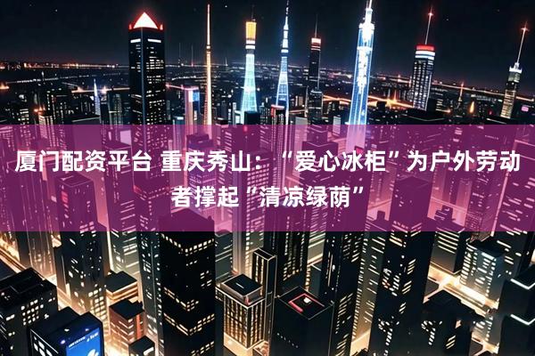 厦门配资平台 重庆秀山：“爱心冰柜”为户外劳动者撑起“清凉绿荫”