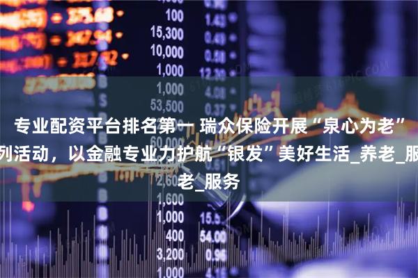 专业配资平台排名第一 瑞众保险开展“泉心为老”系列活动，以金融专业力护航“银发”美好生活_养老_服务