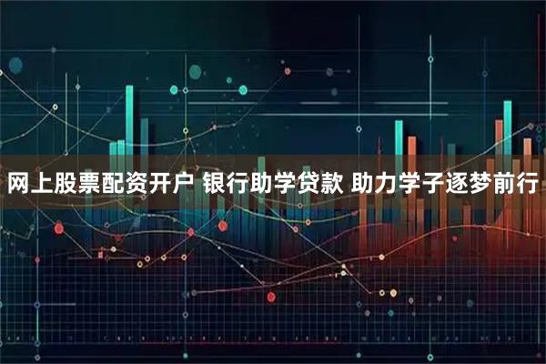 网上股票配资开户 银行助学贷款 助力学子逐梦前行