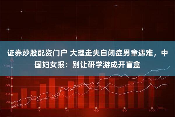 证券炒股配资门户 大理走失自闭症男童遇难，中国妇女报：别让研学游成开盲盒