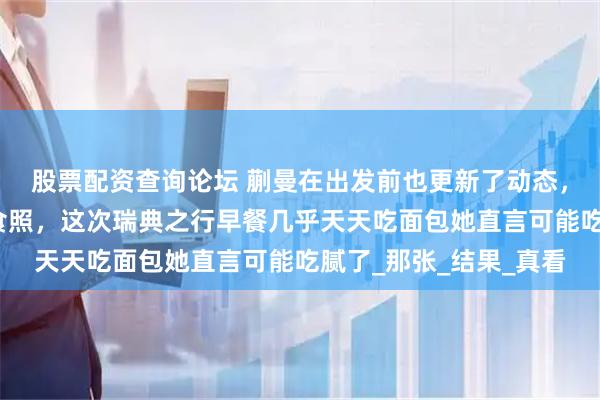 股票配资查询论坛 蒯曼在出发前也更新了动态，每次比赛后总结配美食照，这次瑞典之行早餐几乎天天吃面包她直言可能吃腻了_那张_结果_真看