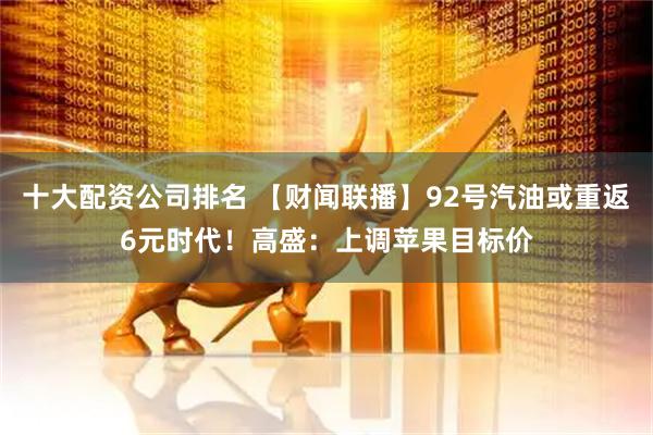 十大配资公司排名 【财闻联播】92号汽油或重返6元时代！高盛：上调苹果目标价