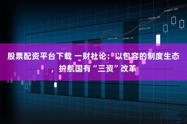 股票配资平台下载 一财社论：以包容的制度生态，护航国有“三资”改革