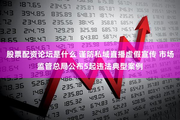 股票配资论坛是什么 谨防私域直播虚假宣传 市场监管总局公布5起违法典型案例