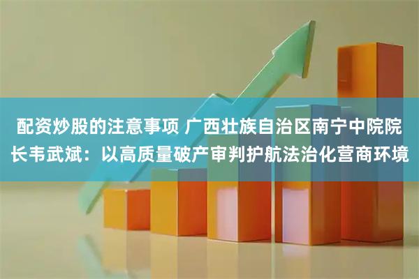 配资炒股的注意事项 广西壮族自治区南宁中院院长韦武斌：以高质量破产审判护航法治化营商环境